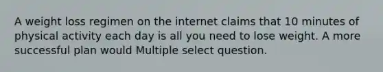 A weight loss regimen on the internet claims that 10 minutes of physical activity each day is all you need to lose weight. A more successful plan would Multiple select question.