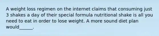 A weight loss regimen on the internet claims that consuming just 3 shakes a day of their special formula nutritional shake is all you need to eat in order to lose weight. A more sound diet plan would______.