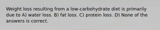 Weight loss resulting from a low-carbohydrate diet is primarily due to A) water loss. B) fat loss. C) protein loss. D) None of the answers is correct.