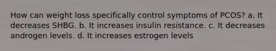 How can weight loss specifically control symptoms of PCOS? a. It decreases SHBG. b. It increases insulin resistance. c. It decreases androgen levels. d. It increases estrogen levels