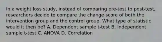 In a weight loss study, instead of comparing pre-test to post-test, researchers decide to compare the change score of both the intervention group and the control group. What type of statistic would it then be? A. Dependent sample t-test B. Independent sample t-test C. ANOVA D. Correlation