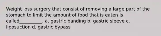 Weight loss surgery that consist of removing a large part of the stomach to limit the amount of food that is eaten is called__________. a. gastric banding b. gastric sleeve c. liposuction d. gastric bypass