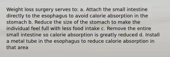 Weight loss surgery serves to: a. Attach <a href='https://www.questionai.com/knowledge/kt623fh5xn-the-small-intestine' class='anchor-knowledge'>the small intestine</a> directly to <a href='https://www.questionai.com/knowledge/kSjVhaa9qF-the-esophagus' class='anchor-knowledge'>the esophagus</a> to avoid calorie absorption in <a href='https://www.questionai.com/knowledge/kLccSGjkt8-the-stomach' class='anchor-knowledge'>the stomach</a> b. Reduce the size of the stomach to make the individual feel full with less food intake c. Remove the entire small intestine so calorie absorption is greatly reduced d. Install a metal tube in the esophagus to reduce calorie absorption in that area