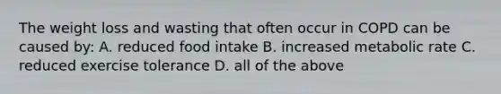 The weight loss and wasting that often occur in COPD can be caused by: A. reduced food intake B. increased metabolic rate C. reduced exercise tolerance D. all of the above