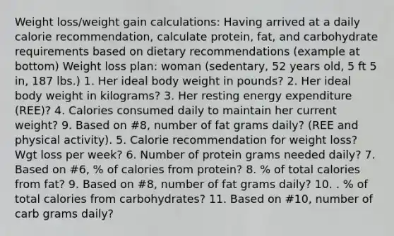 Weight loss/weight gain calculations: Having arrived at a daily calorie recommendation, calculate protein, fat, and carbohydrate requirements based on dietary recommendations (example at bottom) Weight loss plan: woman (sedentary, 52 years old, 5 ft 5 in, 187 lbs.) 1. Her ideal body weight in pounds? 2. Her ideal body weight in kilograms? 3. Her resting energy expenditure (REE)? 4. Calories consumed daily to maintain her current weight? 9. Based on #8, number of fat grams daily? (REE and physical activity). 5. Calorie recommendation for weight loss? Wgt loss per week? 6. Number of protein grams needed daily? 7. Based on #6, % of calories from protein? 8. % of total calories from fat? 9. Based on #8, number of fat grams daily? 10. . % of total calories from carbohydrates? 11. Based on #10, number of carb grams daily?