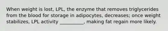 When weight is lost, LPL, the enzyme that removes triglycerides from the blood for storage in adipocytes, decreases; once weight stabilizes, LPL activity __________, making fat regain more likely.