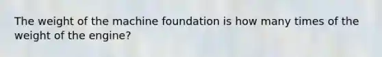 The weight of the machine foundation is how many times of the weight of the engine?