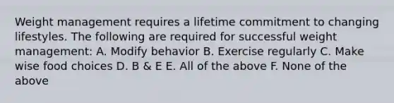 Weight management requires a lifetime commitment to changing lifestyles. The following are required for successful weight management: A. Modify behavior B. Exercise regularly C. Make wise food choices D. B & E E. All of the above F. None of the above