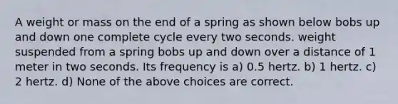 A weight or mass on the end of a spring as shown below bobs up and down one complete cycle every two seconds. weight suspended from a spring bobs up and down over a distance of 1 meter in two seconds. Its frequency is a) 0.5 hertz. b) 1 hertz. c) 2 hertz. d) None of the above choices are correct.