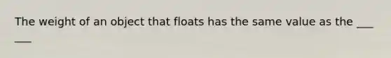 The weight of an object that floats has the same value as the ___ ___