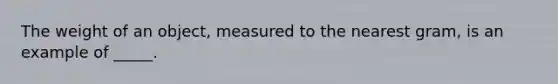 The weight of an object, measured to the nearest gram, is an example of _____.