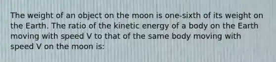 The weight of an object on the moon is one-sixth of its weight on the Earth. The ratio of the kinetic energy of a body on the Earth moving with speed V to that of the same body moving with speed V on the moon is: