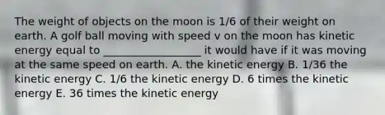 The weight of objects on the moon is 1/6 of their weight on earth. A golf ball moving with speed v on the moon has kinetic energy equal to __________________ it would have if it was moving at the same speed on earth. A. the kinetic energy B. 1/36 the kinetic energy C. 1/6 the kinetic energy D. 6 times the kinetic energy E. 36 times the kinetic energy