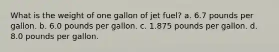 What is the weight of one gallon of jet fuel? a. 6.7 pounds per gallon. b. 6.0 pounds per gallon. c. 1.875 pounds per gallon. d. 8.0 pounds per gallon.