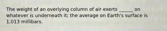 The weight of an overlying column of air exerts ______ on whatever is underneath it; the average on Earth's surface is 1,013 millibars.