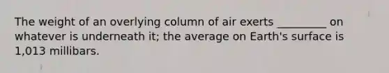 The weight of an overlying column of air exerts _________ on whatever is underneath it; the average on Earth's surface is 1,013 millibars.