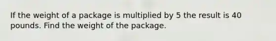 If the weight of a package is multiplied by 5 the result is 40 pounds. Find the weight of the package.