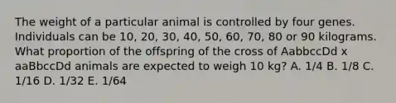 The weight of a particular animal is controlled by four genes. Individuals can be 10, 20, 30, 40, 50, 60, 70, 80 or 90 kilograms. What proportion of the offspring of the cross of AabbccDd x aaBbccDd animals are expected to weigh 10 kg? A. 1/4 B. 1/8 C. 1/16 D. 1/32 E. 1/64