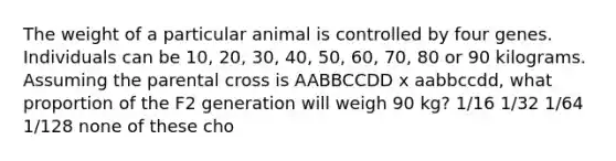 The weight of a particular animal is controlled by four genes. Individuals can be 10, 20, 30, 40, 50, 60, 70, 80 or 90 kilograms. Assuming the parental cross is AABBCCDD x aabbccdd, what proportion of the F2 generation will weigh 90 kg? 1/16 1/32 1/64 1/128 none of these cho