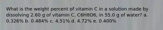 What is the weight percent of vitamin C in a solution made by dissolving 2.60 g of vitamin C, C6H8O6, in 55.0 g of water? a. 0.326% b. 0.484% c. 4.51% d. 4.72% e. 0.400%