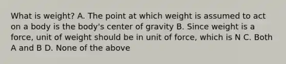 What is weight? A. The point at which weight is assumed to act on a body is the body's center of gravity B. Since weight is a force, unit of weight should be in unit of force, which is N C. Both A and B D. None of the above