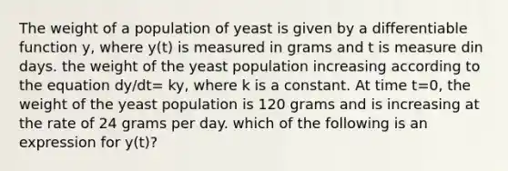 The weight of a population of yeast is given by a differentiable function y, where y(t) is measured in grams and t is measure din days. the weight of the yeast population increasing according to the equation dy/dt= ky, where k is a constant. At time t=0, the weight of the yeast population is 120 grams and is increasing at the rate of 24 grams per day. which of the following is an expression for y(t)?