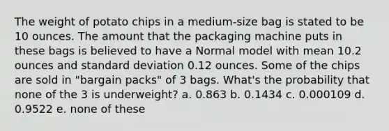 The weight of potato chips in a medium-size bag is stated to be 10 ounces. The amount that the packaging machine puts in these bags is believed to have a Normal model with mean 10.2 ounces and standard deviation 0.12 ounces. Some of the chips are sold in "bargain packs" of 3 bags. What's the probability that none of the 3 is underweight? a. 0.863 b. 0.1434 c. 0.000109 d. 0.9522 e. none of these