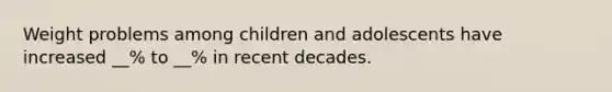 Weight problems among children and adolescents have increased __% to __% in recent decades.