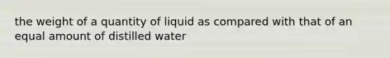 the weight of a quantity of liquid as compared with that of an equal amount of distilled water