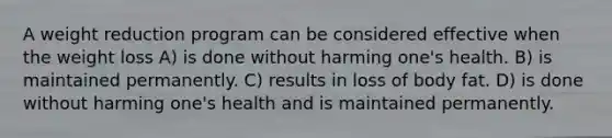 A weight reduction program can be considered effective when the weight loss A) is done without harming one's health. B) is maintained permanently. C) results in loss of body fat. D) is done without harming one's health and is maintained permanently.