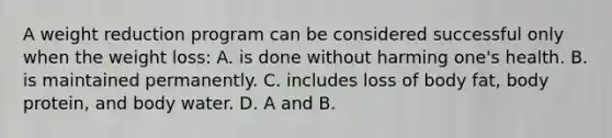 A weight reduction program can be considered successful only when the weight loss: A. is done without harming one's health. B. is maintained permanently. C. includes loss of body fat, body protein, and body water. D. A and B.