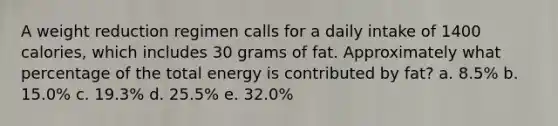 A weight reduction regimen calls for a daily intake of 1400 calories, which includes 30 grams of fat. Approximately what percentage of the total energy is contributed by fat? a. 8.5% b. 15.0% c. 19.3% d. 25.5% e. 32.0%