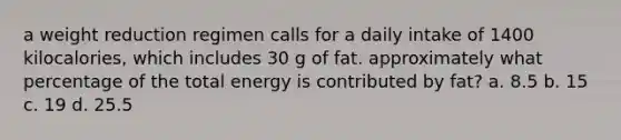 a weight reduction regimen calls for a daily intake of 1400 kilocalories, which includes 30 g of fat. approximately what percentage of the total energy is contributed by fat? a. 8.5 b. 15 c. 19 d. 25.5