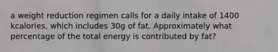 a weight reduction regimen calls for a daily intake of 1400 kcalories, which includes 30g of fat. Approximately what percentage of the total energy is contributed by fat?