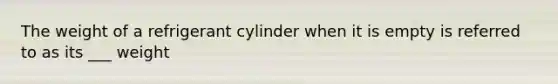 The weight of a refrigerant cylinder when it is empty is referred to as its ___ weight