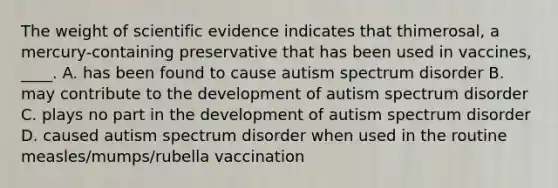 The weight of scientific evidence indicates that thimerosal, a mercury-containing preservative that has been used in vaccines, ____. A. has been found to cause autism spectrum disorder B. may contribute to the development of autism spectrum disorder C. plays no part in the development of autism spectrum disorder D. caused autism spectrum disorder when used in the routine measles/mumps/rubella vaccination