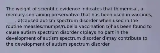 The weight of scientific evidence indicates that thimerosal, a mercury-containing preservative that has been used in vaccines, ____. a)caused autism spectrum disorder when used in the routine measles/mumps/rubella vaccination b)has been found to cause autism spectrum disorder c)plays no part in the development of autism spectrum disorder d)may contribute to the development of autism spectrum disorder