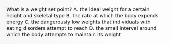 What is a weight set point? A. the ideal weight for a certain height and skeletal type B. the rate at which the body expends energy C. the dangerously low weights that individuals with eating disorders attempt to reach D. the small interval around which the body attempts to maintain its weight