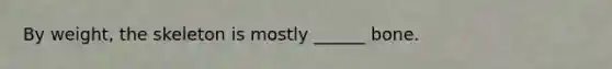 By weight, the skeleton is mostly ______ bone.