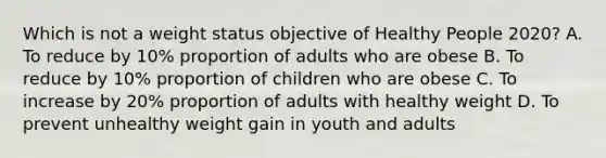 Which is not a weight status objective of Healthy People 2020? A. To reduce by 10% proportion of adults who are obese B. To reduce by 10% proportion of children who are obese C. To increase by 20% proportion of adults with healthy weight D. To prevent unhealthy weight gain in youth and adults