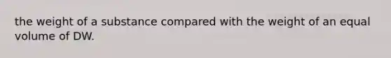 the weight of a substance compared with the weight of an equal volume of DW.