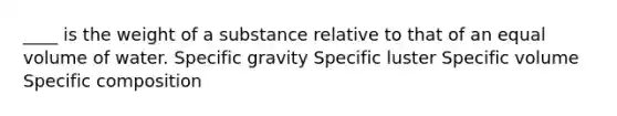 ____ is the weight of a substance relative to that of an equal volume of water. Specific gravity Specific luster Specific volume Specific composition