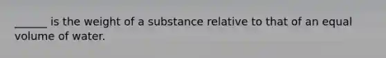 ______ is the weight of a substance relative to that of an equal volume of water.