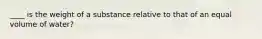 ____ is the weight of a substance relative to that of an equal volume of water?