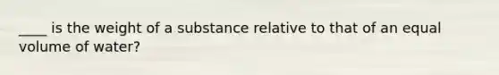 ____ is the weight of a substance relative to that of an equal volume of water?