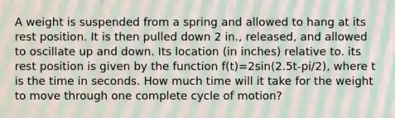 A weight is suspended from a spring and allowed to hang at its rest position. It is then pulled down 2 in., released, and allowed to oscillate up and down. Its location (in inches) relative to. its rest position is given by the function f(t)=2sin(2.5t-pi/2), where t is the time in seconds. How much time will it take for the weight to move through one complete cycle of motion?