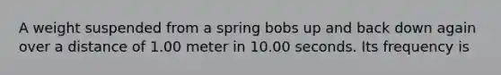 A weight suspended from a spring bobs up and back down again over a distance of 1.00 meter in 10.00 seconds. Its frequency is