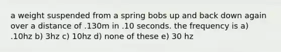 a weight suspended from a spring bobs up and back down again over a distance of .130m in .10 seconds. the frequency is a) .10hz b) 3hz c) 10hz d) none of these e) 30 hz