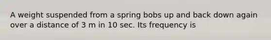 A weight suspended from a spring bobs up and back down again over a distance of 3 m in 10 sec. Its frequency is