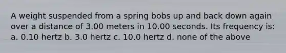 A weight suspended from a spring bobs up and back down again over a distance of 3.00 meters in 10.00 seconds. Its frequency is: a. 0.10 hertz b. 3.0 hertz c. 10.0 hertz d. none of the above